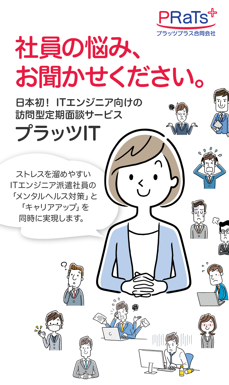 社員の悩み、お聞かせください。日本初！ITエンジニア向けの訪問型定期面談サービス　プラッツIT　ストレスを溜めやすいITエンジニア派遣社員の「メンタルヘルス対策」と「キャリアアップ」を同時に実現します。